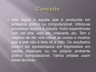    Arte digital é aquela que é produzida em
    ambiente gráfico ou computacional. Utiliza-se
    processos digitais e virtuais. Inclui experiências
    com net arte, web ate, videoarte, etc. Tem o
    objetivo de dar vida virtual às coisas e mostrar
    que a arte não é feita só à mão. Os resultados
    podem ser apresentados em impressões em
    papéis especiais ou no próprio ambiente
    gráfico computacional. Vários artistas usam
    estas técnicas.
 