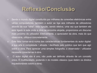    Sendo o mundo digital constituído por milhares de conexões eletrónicas entre
    vários computadores, também o autor se liga aos milhares de utilizadores
    através da sua "obra": esta ligação, sendo efetiva, uma vez que também ele
    está ligado à rede onde a obra se encontra alojada, proporciona um discurso
    mais próximo do utilizador. Efetivamente, o apreciador da obra, mais do que
    observá-la, utiliza-a concretamente.
   Este fator tornar-se-á numa das características fundamentais do autor digital:
    a sua arte é completada / ativada / decifrada pelo público que tem que agir
    sobre a obra. Para apreciar uma simples fotografia, o observador / utilizador
    necessita conectar-se à obra.
    O autor digital não é uno, não pode ser definido através de um conceito
    único. É multifacetado, podendo ir do modelo clássico (que detém os direitos
    inquestionáveis sobre a obra).
 