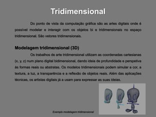 Tridimensional
          Do ponto de vista da computação gráfica são as artes digitais onde é
possível modelar e interagir com os objetos bi e tridimensionais no espaço
tridimensional. São vetores tridimensionais.


Modelagem tridimensional (3D)
          Os trabalhos de arte tridimensional utilizam as coordenadas cartesianas
(x, y, z) num plano digital bidimensional, dando ideia de profundidade e perspetiva
às formas reais ou abstratas. Os modelos tridimensionais podem simular a cor, a
textura, a luz, a transparência e a reflexão de objetos reais. Além das aplicações
técnicas, os artistas digitais já a usam para expressar as suas ideias.




                         Exemplo modelagem tridimensional
 