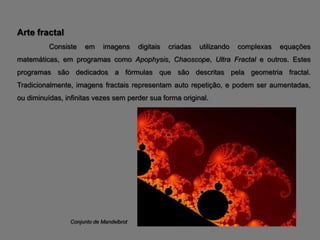 Arte fractal
          Consiste   em     imagens      digitais   criadas   utilizando   complexas   equações
matemáticas, em programas como Apophysis, Chaoscope, Ultra Fractal e outros. Estes
programas são dedicados a fórmulas que são descritas pela geometria fractal.
Tradicionalmente, imagens fractais representam auto repetição, e podem ser aumentadas,
ou diminuídas, infinitas vezes sem perder sua forma original.




                Conjunto de Mandelbrot
 