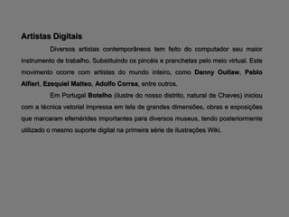 Artistas Digitais
          Diversos artistas contemporâneos tem feito do computador seu maior
instrumento de trabalho. Substituindo os pincéis e pranchetas pelo meio virtual. Este
movimento ocorre com artistas do mundo inteiro, como Danny Outlaw, Pablo
Alfieri, Ezequiel Matteo, Adolfo Correa, entre outros.
          Em Portugal Botelho (ilustre do nosso distrito, natural de Chaves) iniciou
com a técnica vetorial impressa em tela de grandes dimensões, obras e exposições
que marcaram efemérides importantes para diversos museus, tendo posteriormente
utilizado o mesmo suporte digital na primeira série de ilustrações Wiki.
 