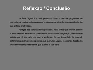 Reflexão / Conclusão
          A Arte Digital é a arte produzida com o uso de programas de
computador, onde o artista encontra um campo de atuação em que o limite é a
sua própria criatividade.
          Graças aos computadores pessoais, hoje, todos que tiverem acesso
a essa versátil ferramenta, poderão dar asas a sua imaginação, libertando o
artista que há em cada um, com a vantagem de, por intermédio da Internet,
estar mais próximo do seu público alvo e, muitas vezes, recebendo feedbacks
quase no mesmo instante em que publica a sua obra.
 