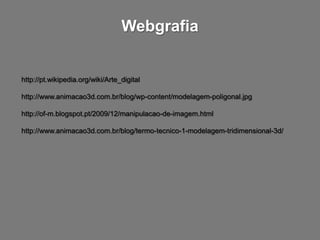 Webgrafia


http://pt.wikipedia.org/wiki/Arte_digital

http://www.animacao3d.com.br/blog/wp-content/modelagem-poligonal.jpg

http://of-m.blogspot.pt/2009/12/manipulacao-de-imagem.html

http://www.animacao3d.com.br/blog/termo-tecnico-1-modelagem-tridimensional-3d/
 