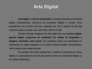 Arte Digital

          Arte digital ou arte de computador é aquela produzida em ambiente
gráfico computacional, usando-se de processos digitais e virtuais. Inclui
experiências com net arte, web arte, videoarte, etc. Tem o objetivo de dar vida
virtual às coisas e mostrar que a arte não é feita só à mão.
          Existem diversas categorias de arte digital tais como pintura digital,
gravura digital, programas de modelação 3D, edição de fotografias e
imagens, animação, entre outros. Os resultados podem ser apreciados em
impressões em papéis especiais ou no próprio ambiente gráfico computacional,
vários artistas usam estas técnicas.
          Ao contrário dos meios tradicionais, o trabalho é produzido por meios
digitais e a apreciação da obra de arte pode ser feita nos ambientes digitais ou
em mídias tradicionais.
 