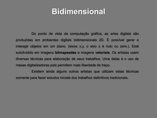Bidimensional

          Do ponto de vista da computação gráfica, as artes digitais são
produzidas em ambientes digitais bidimensionais 2D. É possível gerar e
interagir objetos em um plano. (eixos x,y, o eixo z é nulo ou zero.). Está
subdividido em imagens bitmapeadas e imagens vetoriais. Os artistas usam
diversas técnicas para elaboração de seus trabalhos. Uma delas é o uso de
mesas digitalizadoras pois permitem mais liberdade de traço.
          Existem ainda alguns outros artistas que utilizam estas técnicas
somente para fazer estudos iniciais dos trabalhos definitivos tradicionais.
 