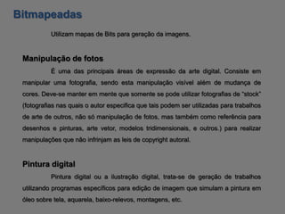 Bitmapeadas
           Utilizam mapas de Bits para geração da imagens.


 Manipulação de fotos
           É uma das principais áreas de expressão da arte digital. Consiste em
 manipular uma fotografia, sendo esta manipulação visível além de mudança de
 cores. Deve-se manter em mente que somente se pode utilizar fotografias de “stock”
 (fotografias nas quais o autor especifica que tais podem ser utilizadas para trabalhos
 de arte de outros, não só manipulação de fotos, mas também como referência para
 desenhos e pinturas, arte vetor, modelos tridimensionais, e outros.) para realizar
 manipulações que não infrinjam as leis de copyright autoral.


 Pintura digital
           Pintura digital ou a ilustração digital, trata-se de geração de trabalhos
 utilizando programas específicos para edição de imagem que simulam a pintura em
 óleo sobre tela, aquarela, baixo-relevos, montagens, etc.
 