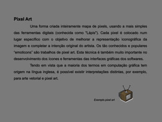 Pixel Art
           Uma forma criada inteiramente mapa de pixels, usando a mais simples
das ferramentas digitais (conhecida como "Lápis"). Cada pixel é colocado num
lugar específico com o objetivo de melhorar a representação iconográfica da
imagem e completar a intenção original do artista. Os tão conhecidos e populares
“emoticons” são trabalhos de pixel art. Esta técnica é também muito importante no
desenvolvimento dos ícones e ferramentas das interfaces gráficas dos softwares.
           Tendo em vista que a maioria dos termos em computação gráfica tem
origem na língua inglesa, é possível existir interpretações distintas, por exemplo,
para arte vetorial e pixel art.




                                                 Exemplo pixel art
 