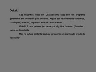 Oekaki
          São desenhos feitos em Oekakiboards, sites com um programa
geralmente em java feitos para desenho. Alguns são relativamente completos,
com layers(camadas), aquarela, airbrush, máscaras,etc…
          Oekaki é uma palavra japonesa que significa desenho (desenhar),
pintor ou desenhista.
          Mas na cultura ocidental acabou por ganhar um significado errado de
"rascunho“
 