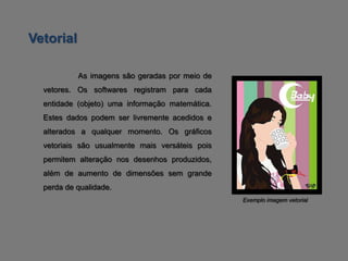 Vetorial

           As imagens são geradas por meio de
  vetores. Os softwares registram para cada
  entidade (objeto) uma informação matemática.
  Estes dados podem ser livremente acedidos e
  alterados a qualquer momento. Os gráficos
  vetoriais são usualmente mais versáteis pois
  permitem alteração nos desenhos produzidos,
  além de aumento de dimensões sem grande
  perda de qualidade.
                                                 Exemplo imagem vetorial
 