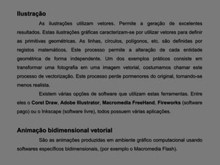 Ilustração
          As ilustrações utilizam vetores. Permite a geração de excelentes
resultados. Estas ilustrações gráficas caracterizam-se por utilizar vetores para definir
as primitivas geométricas. As linhas, círculos, polígonos, etc. são definidas por
registos matemáticos. Este processo permite a alteração de cada entidade
geométrica de forma independente. Um dos exemplos práticos consiste em
transformar uma fotografia em uma imagem vetorial, costumamos chamar este
processo de vectorização. Este processo perde pormenores do original, tornando-se
menos realista.
          Existem várias opções de software que utilizam estas ferramentas. Entre
eles o Corel Draw, Adobe Illustrator, Macromedia FreeHand, Fireworks (software
pago) ou o Inkscape (software livre), todos possuem várias aplicações.


Animação bidimensional vetorial
          São as animações produzidas em ambiente gráfico computacional usando
softwares específicos bidimensionais, (por exemplo o Macromedia Flash).
 