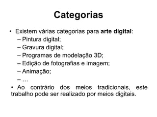 Categorias
• Existem várias categorias para arte digital:
    – Pintura digital;
    – Gravura digital;
    – Programas de modelação 3D;
    – Edição de fotografias e imagem;
    – Animação;
    –…
 • Ao contrário dos meios tradicionais, este
 trabalho pode ser realizado por meios digitais.
 