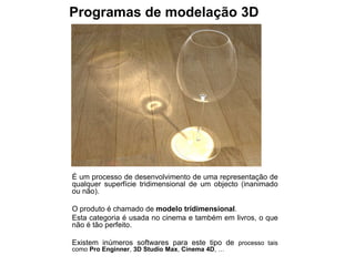 Programas de modelação 3D




É um processo de desenvolvimento de uma representação de
qualquer superfície tridimensional de um objecto (inanimado
ou não).

O produto é chamado de modelo tridimensional.
Esta categoria é usada no cinema e também em livros, o que
não é tão perfeito.

Existem inúmeros softwares para este tipo de processo tais
como Pro Enginner, 3D Studio Max, Cinema 4D, …
 