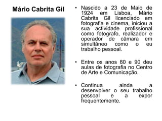 Mário Cabrita Gil   • Nascido a 23 de Maio de
                      1924 em Lisboa, Mário
                      Cabrita Gil licenciado em
                      fotografia e cinema, iniciou a
                      sua actividade profissional
                      como fotografo, realizador e
                      operador de câmara em
                      simultâneo como o eu
                      trabalho pessoal.

                    • Entre os anos 80 e 90 deu
                      aulas de fotografia no Centro
                      de Arte e Comunicação.

                    • Continua      ainda      a
                      desenvolver o seu trabalho
                      pessoal    e    a    expor
                      frequentemente.
 