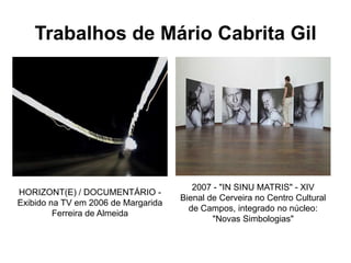 Trabalhos de Mário Cabrita Gil




                                        2007 - "IN SINU MATRIS" - XIV
HORIZONT(E) / DOCUMENTÁRIO -
                                     Bienal de Cerveira no Centro Cultural
Exibido na TV em 2006 de Margarida
                                       de Campos, integrado no núcleo:
         Ferreira de Almeida
                                             "Novas Simbologias"
 