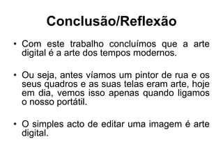 Conclusão/Reflexão
• Com este trabalho concluímos que a arte
  digital é a arte dos tempos modernos.

• Ou seja, antes víamos um pintor de rua e os
  seus quadros e as suas telas eram arte, hoje
  em dia, vemos isso apenas quando ligamos
  o nosso portátil.

• O simples acto de editar uma imagem é arte
  digital.
 