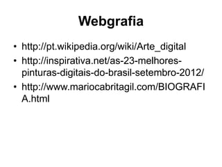 Webgrafia
• http://pt.wikipedia.org/wiki/Arte_digital
• http://inspirativa.net/as-23-melhores-
  pinturas-digitais-do-brasil-setembro-2012/
• http://www.mariocabritagil.com/BIOGRAFI
  A.html
 