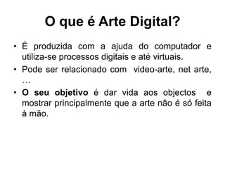 O que é Arte Digital?
• É produzida com a ajuda do computador e
  utiliza-se processos digitais e até virtuais.
• Pode ser relacionado com video-arte, net arte,
  …
• O seu objetivo é dar vida aos objectos e
  mostrar principalmente que a arte não é só feita
  à mão.
 