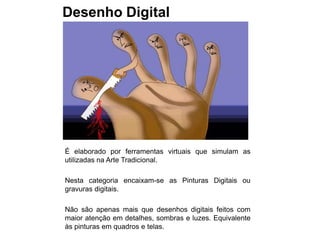 Desenho Digital




É elaborado por ferramentas virtuais que simulam as
utilizadas na Arte Tradicional.

Nesta categoria encaixam-se as Pinturas Digitais ou
gravuras digitais.

Não são apenas mais que desenhos digitais feitos com
maior atenção em detalhes, sombras e luzes. Equivalente
às pinturas em quadros e telas.
 