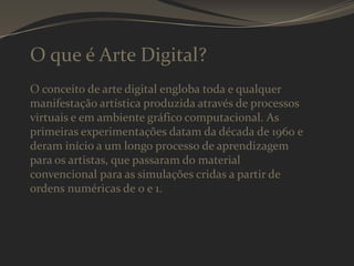 O que é Arte Digital?
O conceito de arte digital engloba toda e qualquer
manifestação artística produzida através de processos
virtuais e em ambiente gráfico computacional. As
primeiras experimentações datam da década de 1960 e
deram início a um longo processo de aprendizagem
para os artistas, que passaram do material
convencional para as simulações cridas a partir de
ordens numéricas de 0 e 1.

 