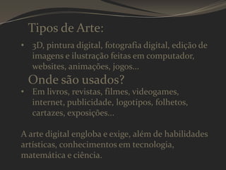 Tipos de Arte:
• 3D, pintura digital, fotografia digital, edição de
imagens e ilustração feitas em computador,
websites, animações, jogos...

Onde são usados?

• Em livros, revistas, filmes, videogames,
internet, publicidade, logotipos, folhetos,
cartazes, exposições...

A arte digital engloba e exige, além de habilidades
artísticas, conhecimentos em tecnologia,
matemática e ciência.

 