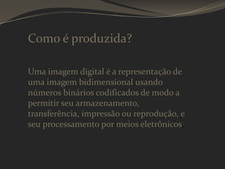 Como é produzida?
Uma imagem digital é a representação de
uma imagem bidimensional usando
números binários codificados de modo a
permitir seu armazenamento,
transferência, impressão ou reprodução, e
seu processamento por meios eletrônicos.

 