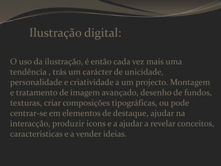 Ilustração digital:
O uso da ilustração, é então cada vez mais uma
tendência , trás um carácter de unicidade,
personalidade e criatividade a um projecto. Montagem
e tratamento de imagem avançado, desenho de fundos,
texturas, criar composições tipográficas, ou pode
centrar-se em elementos de destaque, ajudar na
interacção, produzir icons e a ajudar a revelar conceitos,
caracteristicas e a vender ideias.

 