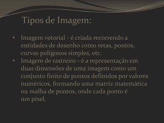 Tipos de Imagem:
• Imagem vetorial - é criada recorrendo a
entidades de desenho como retas, pontos,
curvas polígonos simples, etc.
• Imagem de rastreiro - é a representação em
duas dimensões de uma imagem como um
conjunto finito de pontos definidos por valores
numéricos, formando uma matriz matemática
ou malha de pontos, onde cada ponto é
um pixel.

 