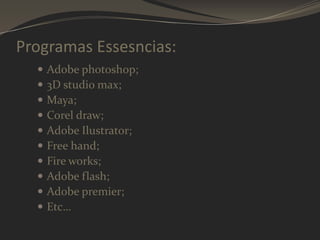 Programas Essesncias:











Adobe photoshop;
3D studio max;
Maya;
Corel draw;
Adobe Ilustrator;
Free hand;
Fire works;
Adobe flash;
Adobe premier;
Etc…

 