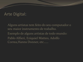 Arte Digital:
Alguns artistas tem feito do seu computador o
seu maior instrumento de trabalho.
Exemplo de alguns artistas de todo mundo:
Pablo Alfieri, Eziquiel Matteo, Adolfo
Correa,Hanns Donner, etc……

 