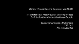 Nome e nº: Ana Catarina Gonçalves Vaz; 58898
U.C.: História das Artes Visuais e Contemporâneas
Prof.: Pedro Coutinho Martins Colaço Rosario

Curso: Comunicação e Multimédia
ECT/UTAD
Ano lectivo: 2013

 