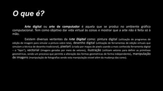 O que é?
Arte digital ou arte de computador é aquela que se produz no ambiente gráfico
computacional. Tem como objetivo dar vida virtual às coisas e mostrar que a arte não é feita só à
mão.
Existem diversas vertentes da Arte Digital como: pintura digital (utilização de programas de
edição de imagem para simular a pintura sobre tela), desenho digital (utilização de ferramentas de edição virtuais que
simulam a técnica de desenho tradicional), pixelart (criada por mapas de pixels usando a mais conhecida ferramenta digital
– o “lápis”), vectorial (imagens geradas por meio de vetores), ilustração (utilizam vetores para definir as primitivas
geometricas, sendo um processo que permite a alteração das formas geometricas de forma independente), manipulação
de imagens (manipulação de fotografias sendo esta manipulação visivel além da mudança das cores).

 