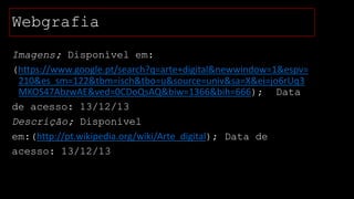 Webgrafia
Imagens; Disponível em:
(https://www.google.pt/search?q=arte+digital&newwindow=1&espv=
210&es_sm=122&tbm=isch&tbo=u&source=univ&sa=X&ei=jo6rUq3
MKOS47AbzwAE&ved=0CDoQsAQ&biw=1366&bih=666); Data
de acesso: 13/12/13
Descrição; Disponível
em:(http://pt.wikipedia.org/wiki/Arte_digital); Data de
acesso: 13/12/13

 