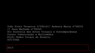 Inês Pinto Teixeira nº59216// Andreia Matos nº58233
// Sara Machado nº58349
UC: História das Artes Visuais e Contemporâneas
Curso: Comunicação e Multimédia
Prof: Pedro Colaço do Rosário
UCT/UTAD
2013

 