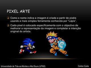 PIXEL ARTE
 Como o nome indica a imagem é criada a partir de pixéis
usando a mais simples ferramenta conhecida por “Lápis”.
 Cada pixel é colocado especificamente com o objectivo de
melhorar a representação da imagem e completar a intenção
original do artista.

Universidade de Trás-os-Montes e Alto Douro (UTAD)

Carlos Costa

 
