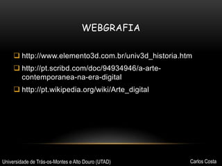 WEBGRAFIA
 http://www.elemento3d.com.br/univ3d_historia.htm
 http://pt.scribd.com/doc/94934946/a-artecontemporanea-na-era-digital
 http://pt.wikipedia.org/wiki/Arte_digital

Universidade de Trás-os-Montes e Alto Douro (UTAD)

Carlos Costa

 