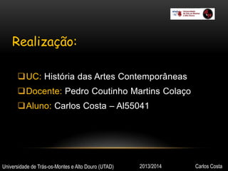 Realização:
UC: História das Artes Contemporâneas
Docente: Pedro Coutinho Martins Colaço

Aluno: Carlos Costa – Al55041

Universidade de Trás-os-Montes e Alto Douro (UTAD)

2013/2014

Carlos Costa

 