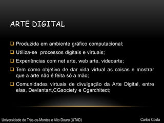 ARTE DIGITAL
 Produzida em ambiente gráfico computacional;
 Utiliza-se processos digitais e virtuais;

 Experiências com net arte, web arte, videoarte;
 Tem como objetivo de dar vida virtual as coisas e mostrar
que a arte não é feita só a mão;
 Comunidades virtuais de divulgação da Arte Digital, entre
elas, Deviantart,CGsociety e Cgarchitect;

Universidade de Trás-os-Montes e Alto Douro (UTAD)

Carlos Costa

 