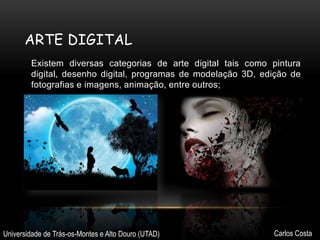 ARTE DIGITAL
Existem diversas categorias de arte digital tais como pintura
digital, desenho digital, programas de modelação 3D, edição de
fotografias e imagens, animação, entre outros;

Universidade de Trás-os-Montes e Alto Douro (UTAD)

Carlos Costa

 