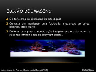 EDIÇÃO DE IMAGENS
 É a forte área de expressão da arte digital.
 Consiste em manipular uma fotografia, mudanças de cores,
recortes, entre outras.
 Deve-se usar para a manipulação imagens que o autor autorize
para não infringir a leis de copyright autoral.

Universidade de Trás-os-Montes e Alto Douro (UTAD)

Carlos Costa

 