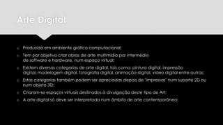 Arte Digital
o Produzida em ambiente gráfico computacional;
o Tem por objetivo criar obras de arte multimídia por intermédio
de software e hardware, num espaço virtual;
o Existem diversas categorias de arte digital, tais como: pintura digital, impressão
digital, modelagem digital, fotografia digital, animação digital, vídeo digital entre outras;
o Estas categorias também podem ser apreciadas depois de "impressas" num suporte 2D ou
num objeto 3D;
o Criaram-se espaços virtuais destinados á divulgação deste tipo de Art;
o A arte digital só deve ser interpretada num âmbito de arte contemporânea;

 
