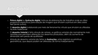 Arte Digital
o Pintura digital ou ilustração digital, trata-se da elaboração de trabalhos onde se utiliza
programas específicos para edição de imagem que simulam a pintura em óleo sobre
tela (entre outros);

o O desenho digital é elaborado por meio de ferramentas virtuais que simulam as utilizadas
na Arte Tradicional;
o O desenho Vetorial é feito através de vetores, os gráficos vetoriais são normalmente mais
versáteis pois permitem alteração nos desenhos produzidos, além do aumento de
dimensões sem perda de qualidade;

o Através do desenho vetorial são feitas as Ilustrações, estas registam as primitivas
geométricas, que depois podem ser alteradas de forma independente;

 