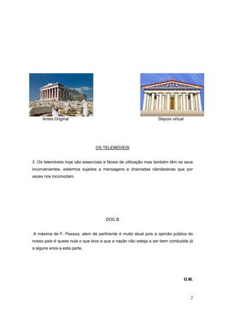 Antes Original                                             Depois virtual




                                OS TELEMÓVEIS


3. Os telemóveis hoje são essenciais e fáceis de utilização mas também têm os seus
inconvenientes, estarmos sujeitos a mensagens e chamadas clandestinas que por
vezes nos incomodam.




                                     DOC.B


A máxima de F. Pessoa, alem de pertinente é muito atual pois a opinião pública do
nosso país é quase nula o que leva a que a nação não esteja a ser bem conduzida já
a alguns anos a esta parte.




                                                                                 O.M.



                                                                                   2
 
