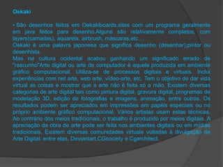 Oekaki

• São desenhos feitos em Oekakiboards,sites com um programa geralmente
em java feitos para desenho.Alguns são relativamente completos, com
layers(camadas), aquarela, airbrush, máscaras,etc…
Oekaki é uma palavra japonesa que significa desenho (desenhar),pintor ou
desenhista.
Mas na cultura ocidental acabou ganhando um significado errado de
"rascunho"Arte digital ou arte de computador é aquela produzida em ambiente
gráfico computacional. Utiliza-se de processos digitais e virtuais. Inclui
experiências com net arte, web arte, vídeo-arte, etc. Tem o objetivo de dar vida
virtual as coisas e mostrar que a arte não é feita só a mão. Existem diversas
categorias de arte digital tais como pintura digital, gravura digital, programas de
modelação 3D, edição de fotografias e imagens, animação, entre outros. Os
resultados podem ser apreciados em impressões em papéis especiais ou no
próprio ambiente gráfico computacional. Vários artistas usam estas técnicas.
Ao contrário dos meios tradicionais, o trabalho é produzido por meios digitais. A
apreciação da obra de arte pode ser feita nos ambientes digitais ou em mídias
tradicionais. Existem diversas comunidades virtuais voltadas à divulgação da
Arte Digital, entre elas, Deviantart,CGsociety e Cgarchitect.
 