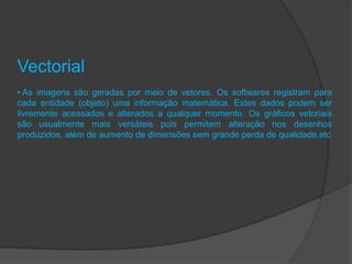 Vectorial
• As imagens são geradas por meio de vetores. Os softwares registram para
cada entidade (objeto) uma informação matemática. Estes dados podem ser
livremente acessados e alterados a qualquer momento. Os gráficos vetoriais
são usualmente mais versáteis pois permitem alteração nos desenhos
produzidos, além de aumento de dimensões sem grande perda de qualidade,etc
 