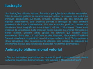 Ilustração

• As ilustrações utilizam vetores. Permite a geração de excelentes resultados.
Estas ilustrações gráficas se caracterizam por utilizar de vetores para definir as
primitivas geométricas. As linhas, círculos, polígonos, etc. são definidas por
registros matemáticos. Este processo permite a alteração de cada entidade
geométrica de forma independente. Um dos exemplos práticos consiste em
transformar uma fotografia em uma imagem vetorial, costumamos chamar este
processo de vetorização. Este processo perde nuances do original, tornando-se
menos realista. Existem várias opções de software que utilizam estas
ferramentas. Entre eles o Corel Draw, Adobe Illustrator, Macromedia FreeHand
Fireworks (software proprietário) ou o Inkscape (software livre). Todos possuem
várias aplicações. São frequentemente utilizado para criação da papelaria de
um empresa do que para ilustração), baseados nas formas geométricas.

Animação bidimensional vetorial

• São as animações produzidas em ambiente gráfico computacional usando
softwares específicos bidimensionais. (por exemplo o Macromedia Flash).
 