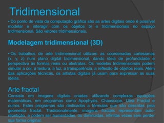 Tridimensional
• Do ponto de vista da computação gráfica são as artes digitais onde é possível
modelar e interagir com os objetos bi e tridimensionais no espaço
tridimensional. São vetores tridimensionais.

Modelagem tridimensional (3D)
• Os trabalhos de arte tridimensional utilizam as coordenadas cartesianas
(x, y, z) num plano digital bidimensional, dando ideia de profundidade e
perspectiva às formas reais ou abstratas. Os modelos tridimensionais podem
simular a cor, a textura, a luz, a transparência, a reflexão de objetos reais. Além
das aplicações técnicas, os artistas digitais já usam para expressar as suas
ideias.

Arte fractal
Consiste em imagens digitais criadas utilizando complexas equações
matemáticas, em programas como Apophysis, Chaoscope, Ultra Fractal e
outros. Estes programas são dedicados a fórmulas que são descritas pela
geometria fractal. Tradicionalmente, imagens fractais representam auto-
repetição, e podem ser aumentadas, ou diminuidas, infinitas vezes sem perder
sua forma original.
 