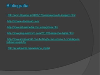 Bibliografia
• http://of-m.blogspot.pt/2009/12/manipulacao-de-imagem.html

•http://browse.deviantart.com/

•http://www.naturalmedia.com.ar/engindex.htm

•http://www.traqueatomico.com/2010/06/desenho-digital.html

•http://www.animacao3d.com.br/blog/termo-tecnico-1-modelagem-
tridimensional-3d/

• http://pt.wikipedia.org/wiki/Arte_digital
 