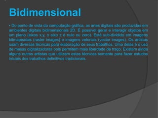 Bidimensional
• Do ponto de vista da computação gráfica, as artes digitais são produzidas em
ambientes digitais bidimensionais 2D. É possível gerar e interagir objetos em
um plano (eixos x,y, o eixo z é nulo ou zero). Está sub-dividido em imagens
bitmapeadas (raster images) e imagens vetoriais (vector images). Os artistas
usam diversas técnicas para elaboração de seus trabalhos. Uma delas é o uso
de mesas digitalizadoras pois permitem mais liberdade de traço. Existem ainda
alguns outros artistas que utilizam estas técnicas somente para fazer estudos
iniciais dos trabalhos definitivos tradicionais.
 