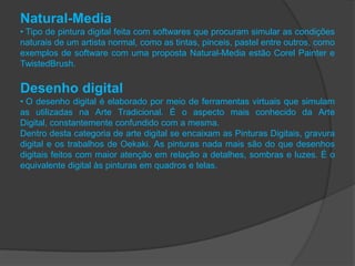 Natural-Media
• Tipo de pintura digital feita com softwares que procuram simular as condições
naturais de um artista normal, como as tintas, pinceis, pastel entre outros, como
exemplos de software com uma proposta Natural-Media estão Corel Painter e
TwistedBrush.

Desenho digital
• O desenho digital é elaborado por meio de ferramentas virtuais que simulam
as utilizadas na Arte Tradicional. É o aspecto mais conhecido da Arte
Digital, constantemente confundido com a mesma.
Dentro desta categoria de arte digital se encaixam as Pinturas Digitais, gravura
digital e os trabalhos de Oekaki. As pinturas nada mais são do que desenhos
digitais feitos com maior atenção em relação a detalhes, sombras e luzes. É o
equivalente digital às pinturas em quadros e telas.
 