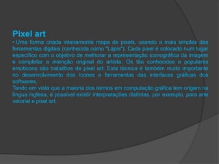 Pixel art
• Uma forma criada inteiramente mapa de pixels, usando a mais simples das
ferramentas digitais (conhecida como "Lápis"). Cada pixel é colocado num lugar
específico com o objetivo de melhorar a representação iconográfica da imagem
e completar a intenção original do artista. Os tão conhecidos e populares
emoticons são trabalhos de pixel art. Esta técnica é também muito importante
no desenvolvimento dos ícones e ferramentas das interfaces gráficas dos
softwares.
Tendo em vista que a maioria dos termos em computação gráfica tem origem na
língua inglesa, é possível existir interpretações distintas, por exemplo, para arte
vetorial e pixel art.
 